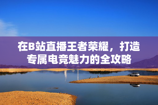 在B站直播王者荣耀，打造专属电竞魅力的全攻略