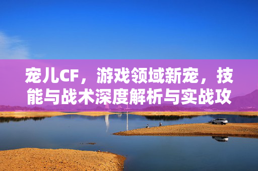 宠儿CF，游戏领域新宠，技能与战术深度解析与实战攻略
