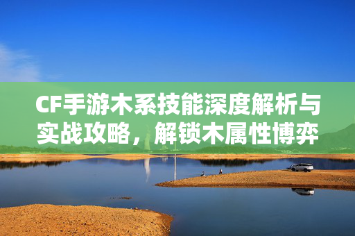 CF手游木系技能深度解析与实战攻略，解锁木属性博弈新玩法