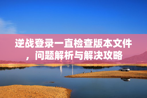 逆战登录一直检查版本文件，问题解析与解决攻略
