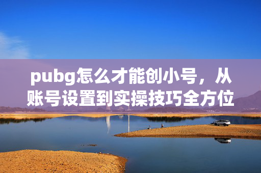 pubg怎么才能创小号，从账号设置到实操技巧全方位攻略