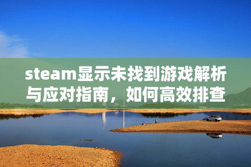 steam显示未找到游戏解析与应对指南，如何高效排查与解决加载异常问题