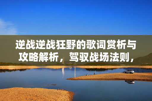 逆战逆战狂野的歌词赏析与攻略解析，驾驭战场法则，逆战狂野玩法全掌握