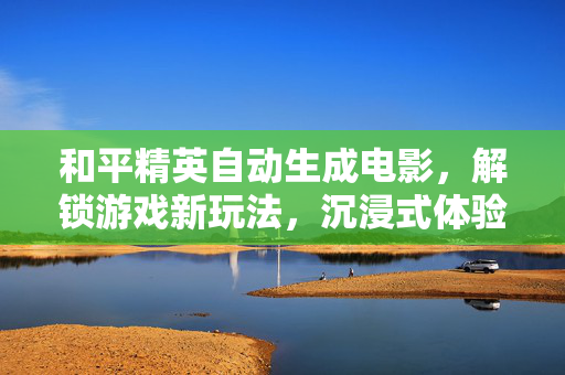 和平精英自动生成电影，解锁游戏新玩法，沉浸式体验赛事魅力