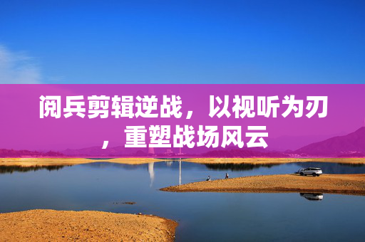 阅兵剪辑逆战，以视听为刃，重塑战场风云
