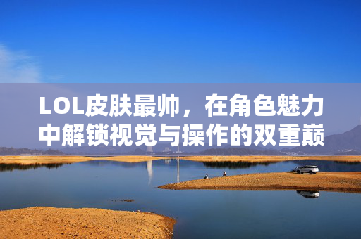 LOL皮肤最帅，在角色魅力中解锁视觉与操作的双重巅峰体验