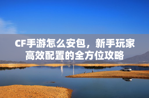 CF手游怎么安包，新手玩家高效配置的全方位攻略
