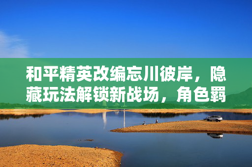 和平精英改编忘川彼岸，隐藏玩法解锁新战场，角色羁绊衍生独特体验