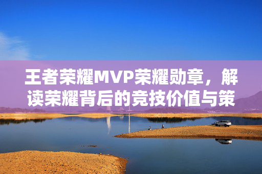 王者荣耀MVP荣耀勋章，解读荣耀背后的竞技价值与策略指南