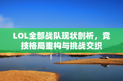 LOL全部战队现状剖析，竞技格局重构与挑战交织