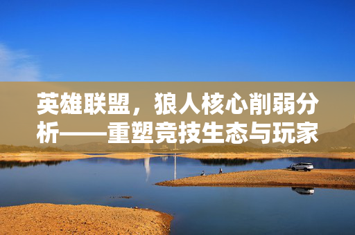 英雄联盟，狼人核心削弱分析——重塑竞技生态与玩家体验新方向