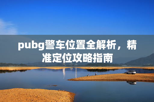 pubg警车位置全解析，精准定位攻略指南