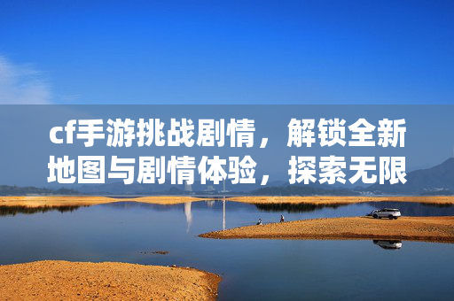 cf手游挑战剧情，解锁全新地图与剧情体验，探索无限玩法新大陆