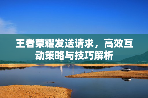 王者荣耀发送请求，高效互动策略与技巧解析