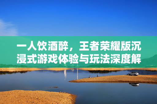 一人饮酒醉，王者荣耀版沉浸式游戏体验与玩法深度解析