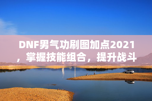 DNF男气功刷图加点2021，掌握技能组合，提升战斗效率