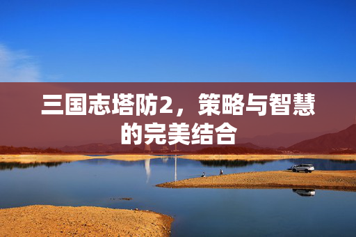 三国志塔防2，策略与智慧的完美结合