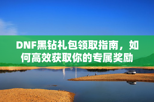 DNF黑钻礼包领取指南，如何高效获取你的专属奖励