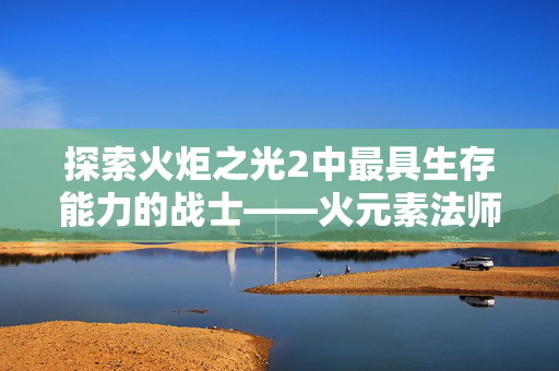 探索火炬之光2中最具生存能力的战士——火元素法师