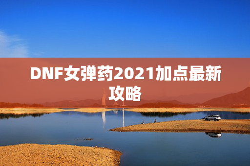 DNF女弹药2021加点最新攻略 DNF女弹药2021加点最新攻略