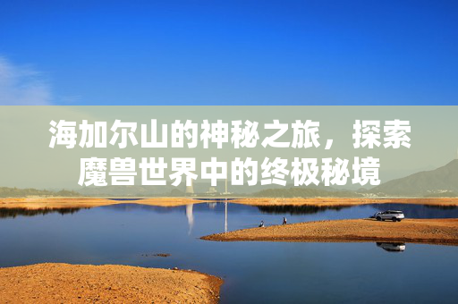 海加尔山的神秘之旅,探索魔兽世界中的终极秘境 海加尔山的神秘之旅,探索魔兽世界中的终极秘境