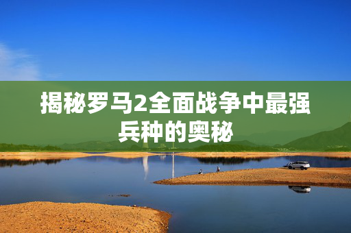 揭秘罗马2全面战争中最强兵种的奥秘