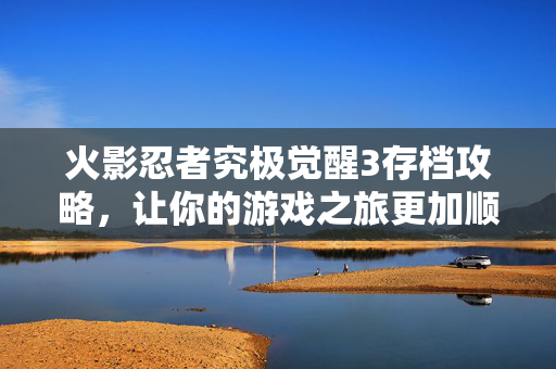 火影忍者究极觉醒3存档攻略，让你的游戏之旅更加顺畅