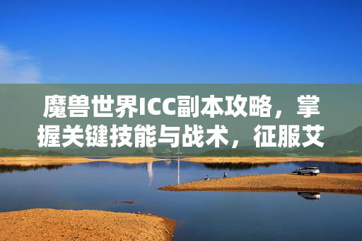 魔兽世界ICC副本攻略，掌握关键技能与战术，征服艾泽拉斯的终极挑战