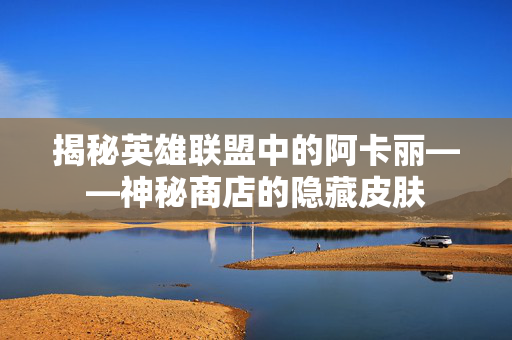 揭秘英雄联盟中的阿卡丽——神秘商店的隐藏皮肤