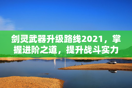 剑灵武器升级路线2021，掌握进阶之道，提升战斗实力