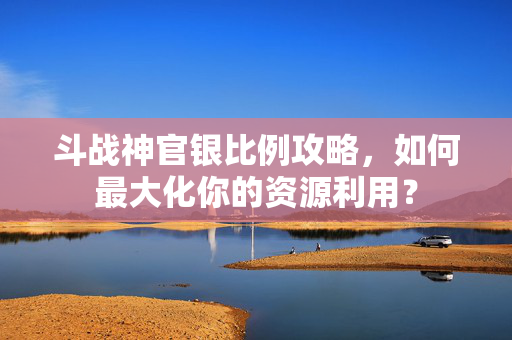 斗战神官银比例攻略，如何最大化你的资源利用？