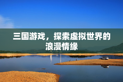 三国游戏，探索虚拟世界的浪漫情缘