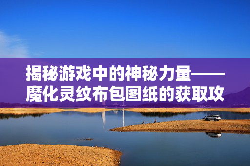 揭秘游戏中的神秘力量——魔化灵纹布包图纸的获取攻略