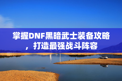 掌握DNF黑暗武士装备攻略，打造最强战斗阵容