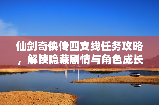 仙剑奇侠传四支线任务攻略，解锁隐藏剧情与角色成长