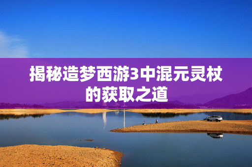 揭秘造梦西游3中混元灵杖的获取之道