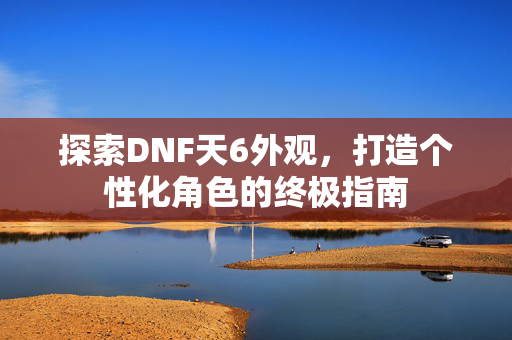 探索DNF天6外观，打造个性化角色的终极指南
