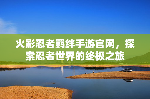 火影忍者羁绊手游官网，探索忍者世界的终极之旅
