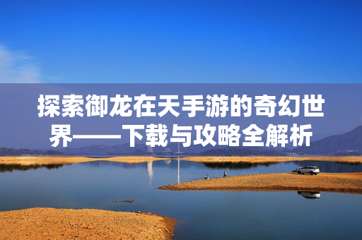 探索御龙在天手游的奇幻世界——下载与攻略全解析