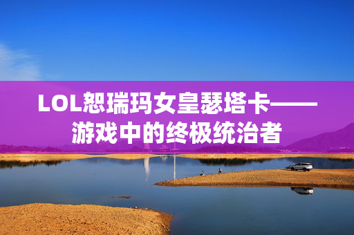 LOL恕瑞玛女皇瑟塔卡——游戏中的终极统治者