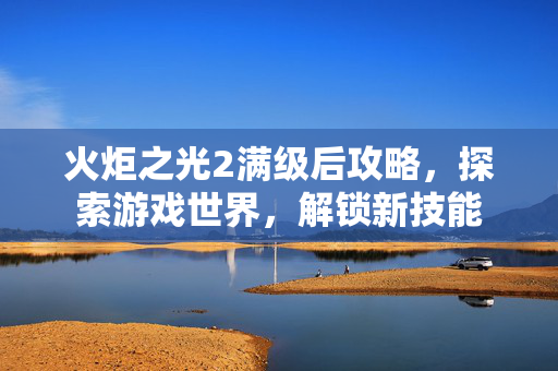 火炬之光2满级后攻略，探索游戏世界，解锁新技能