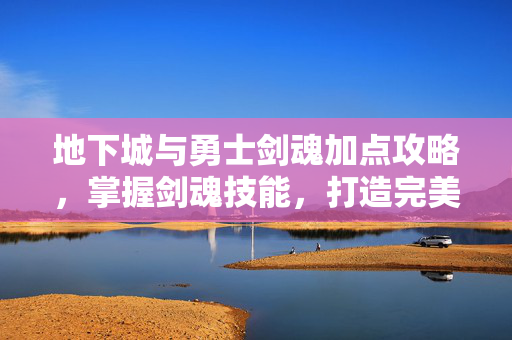 地下城与勇士剑魂加点攻略，掌握剑魂技能，打造完美战斗组合