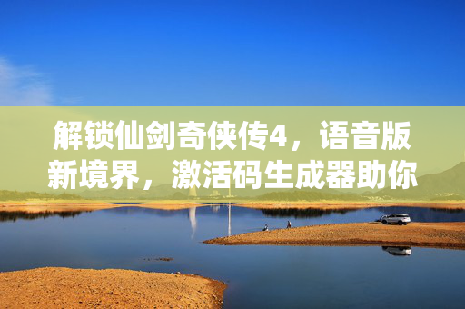 解锁仙剑奇侠传4，语音版新境界，激活码生成器助你畅享游戏世界