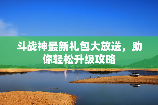 斗战神最新礼包大放送，助你轻松升级攻略