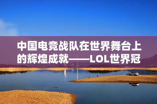 中国电竞战队在世界舞台上的辉煌成就——LOL世界冠军的荣耀之路