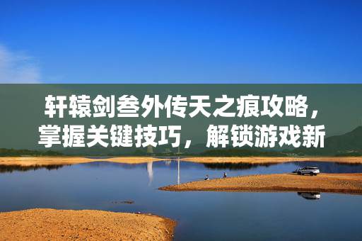 轩辕剑叁外传天之痕攻略，掌握关键技巧，解锁游戏新篇章