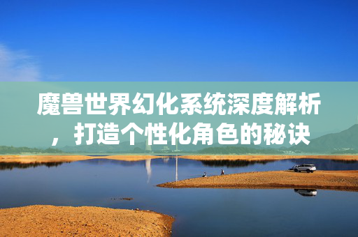 魔兽世界幻化系统深度解析，打造个性化角色的秘诀