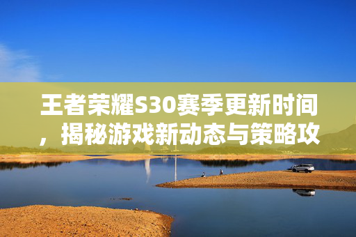 王者荣耀S30赛季更新时间，揭秘游戏新动态与策略攻略