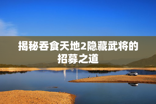 揭秘吞食天地2隐藏武将的招募之道 揭秘吞食天地2隐藏武将的招募之道
