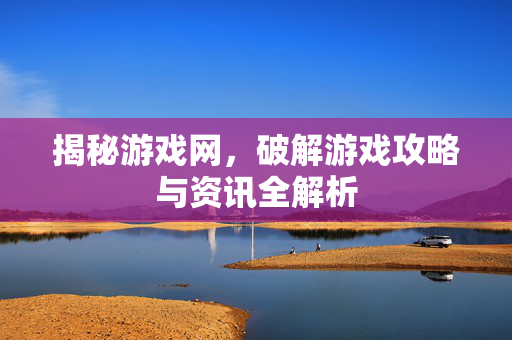 揭秘游戏网,破解游戏攻略与资讯全解析 揭秘游戏网,破解游戏攻略与资讯全解析